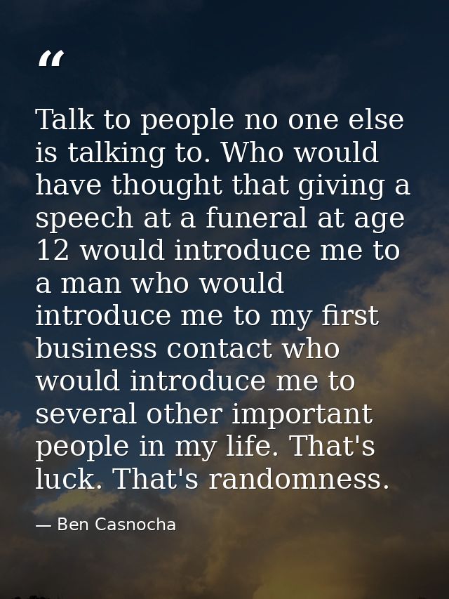 Talk to people no one else is talking to. Who would have thought that giving a speech at a funeral at age 12 would intro — Ben Casnocha