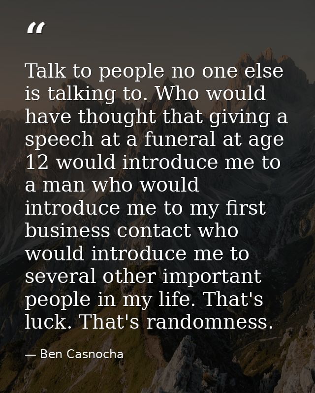Talk to people no one else is talking to. Who would have thought that giving a speech at a funeral at age 12 would intro — Ben Casnocha