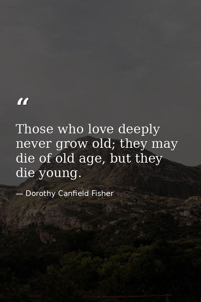 Those who love deeply never grow old; they may die of old age, but they die young. — Dorothy Canfield Fisher