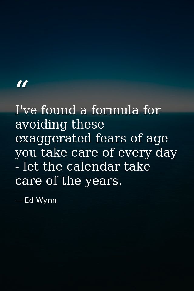 I've found a formula for avoiding these exaggerated fears of age you take care of every day - let the calendar take care — Ed Wynn