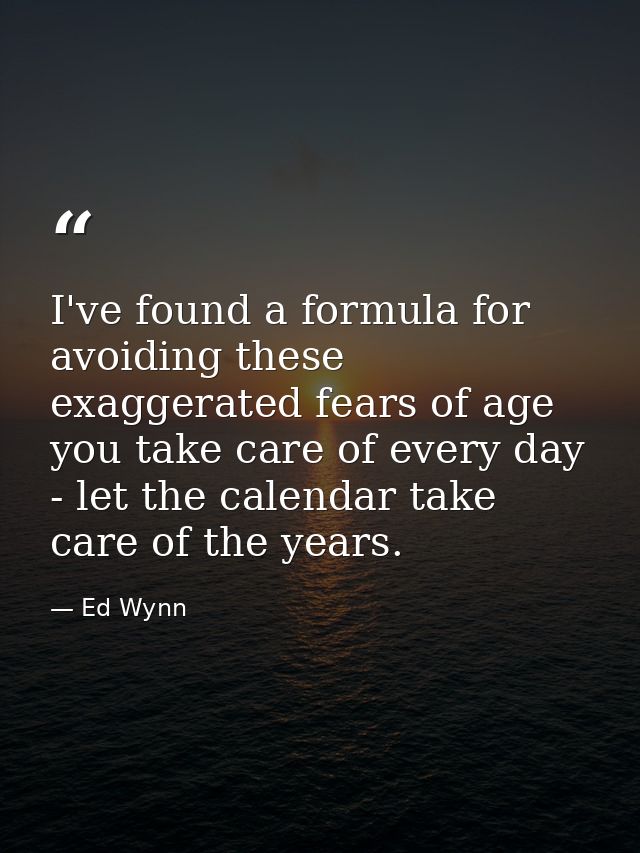 I've found a formula for avoiding these exaggerated fears of age you take care of every day - let the calendar take care — Ed Wynn
