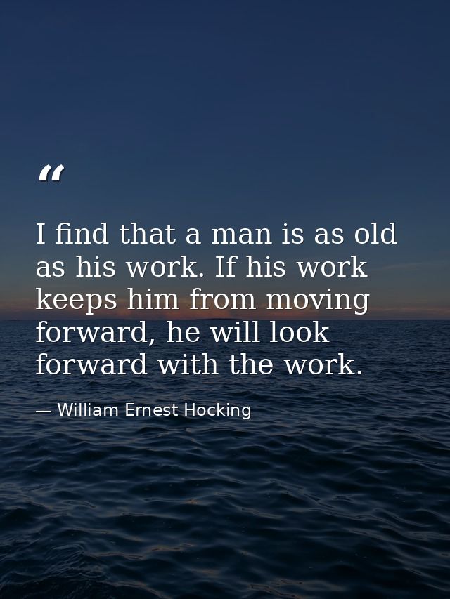 I find that a man is as old as his work. If his work keeps him from moving forward, he will look forward with the work. — William Ernest Hocking