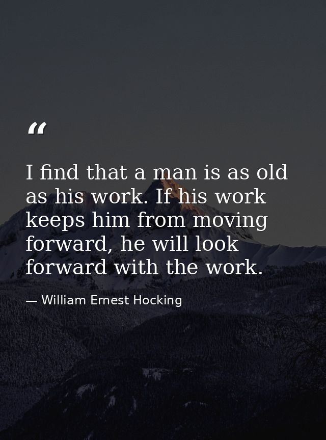 I find that a man is as old as his work. If his work keeps him from moving forward, he will look forward with the work. — William Ernest Hocking