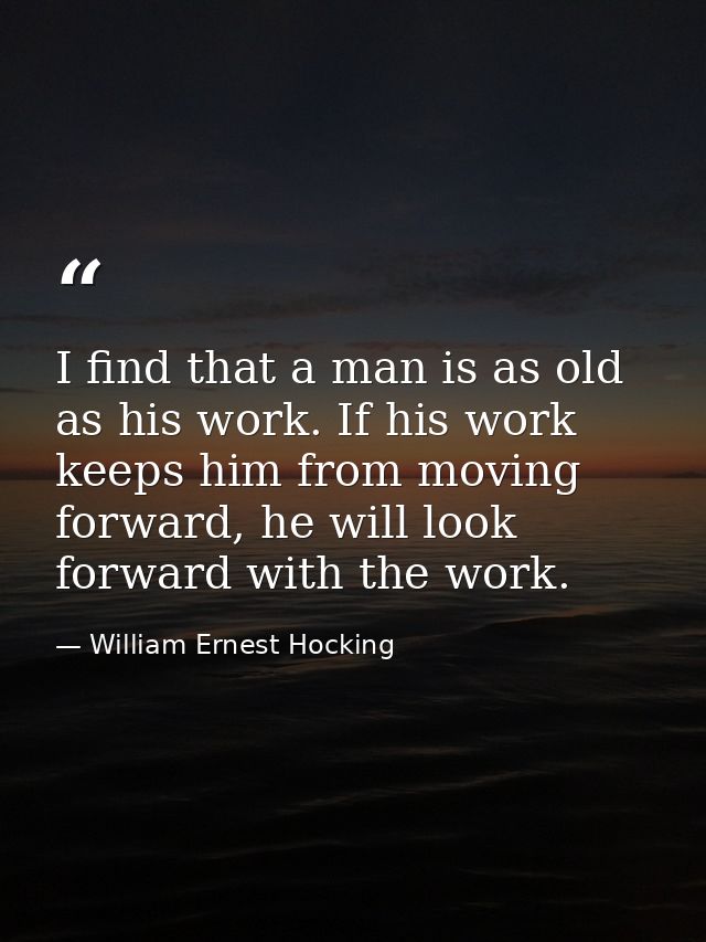 I find that a man is as old as his work. If his work keeps him from moving forward, he will look forward with the work. — William Ernest Hocking