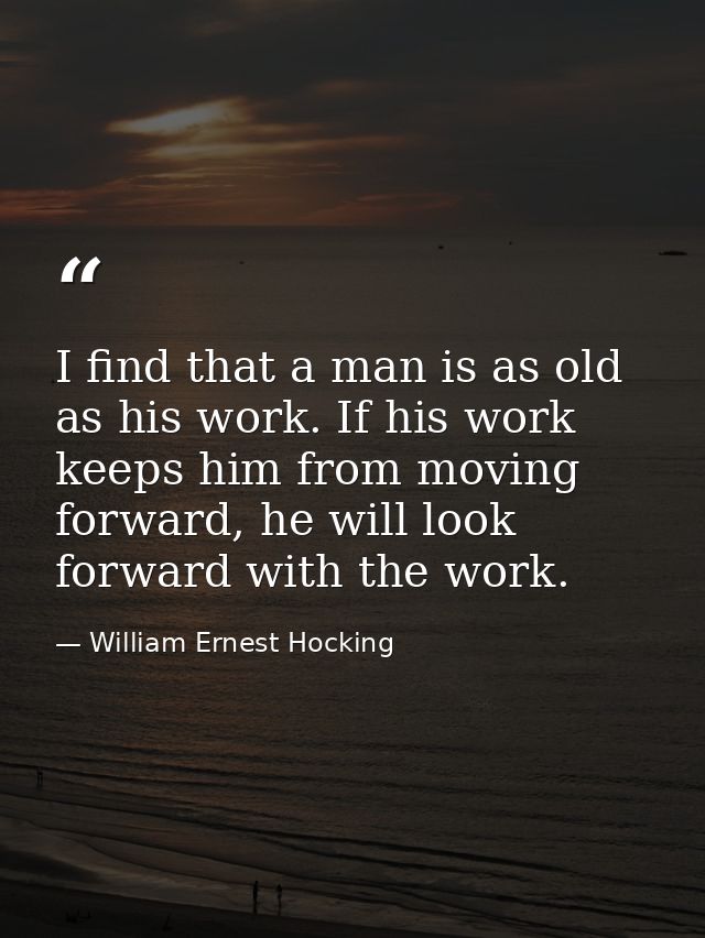 I find that a man is as old as his work. If his work keeps him from moving forward, he will look forward with the work. — William Ernest Hocking