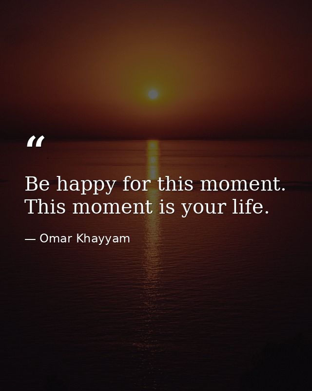 Be happy for this moment. This moment is your life. — Omar Khayyam