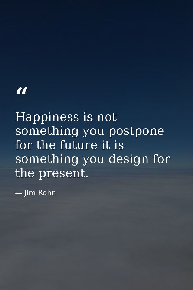 Happiness is not something you postpone for the future it is something you design for the present. — Jim Rohn