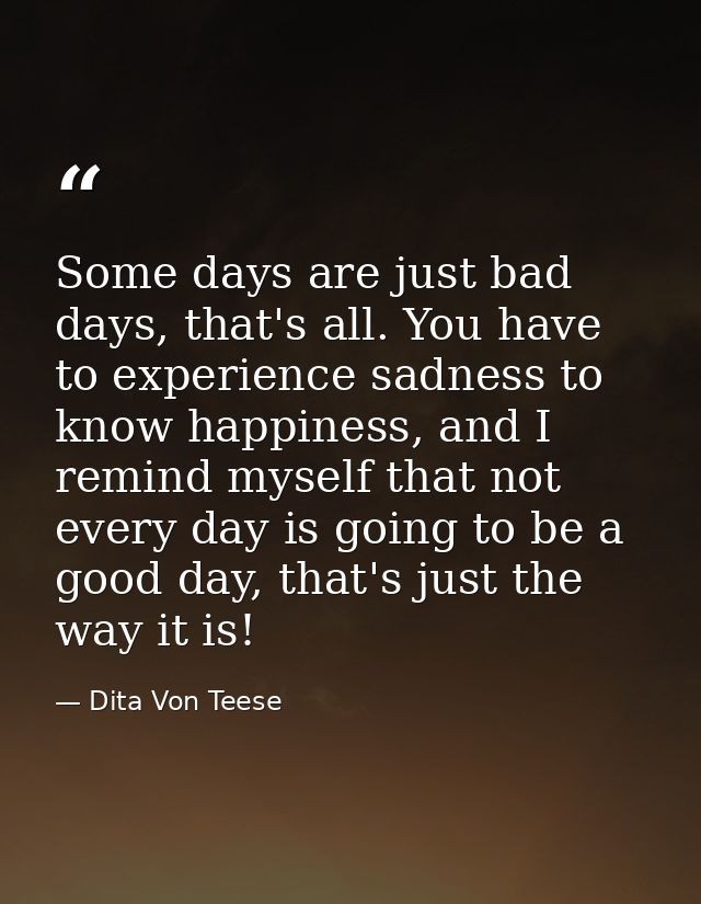Some days are just bad days, that's all. You have to experience sadness to know happiness, and I remind myself that not  — Dita Von Teese