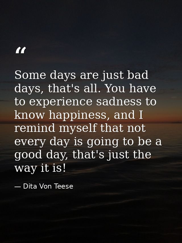Some days are just bad days, that's all. You have to experience sadness to know happiness, and I remind myself that not  — Dita Von Teese