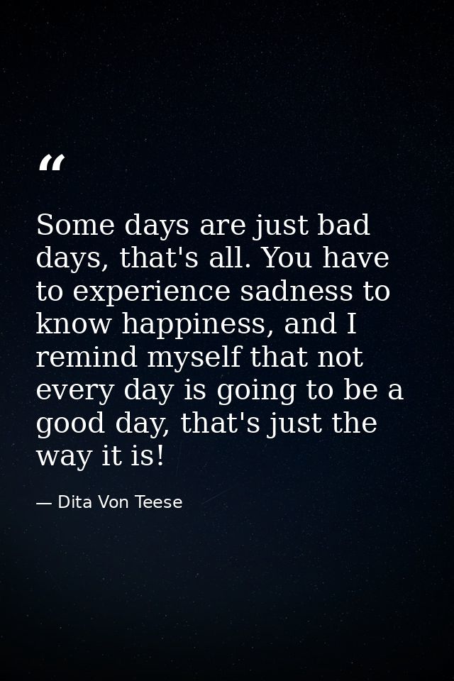 Some days are just bad days, that's all. You have to experience sadness to know happiness, and I remind myself that not  — Dita Von Teese