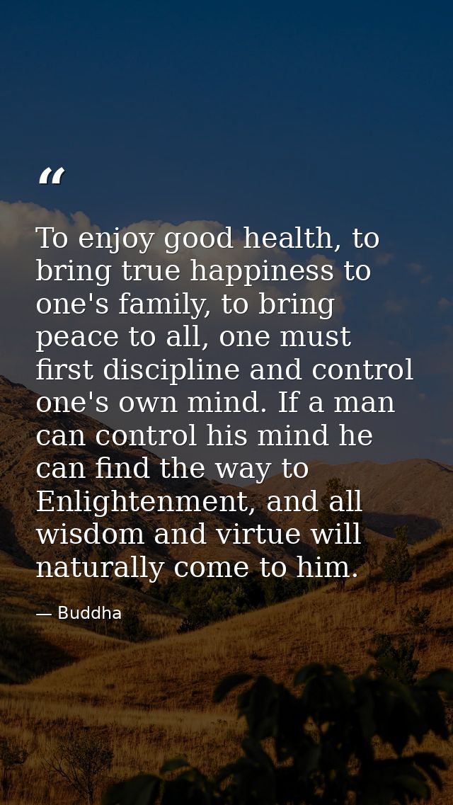 To enjoy good health, to bring true happiness to one's family, to bring peace to all, one must first discipline and cont — Buddha