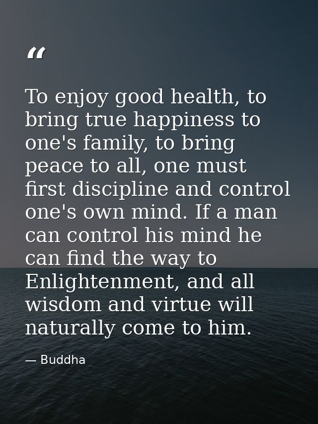 To enjoy good health, to bring true happiness to one's family, to bring peace to all, one must first discipline and cont — Buddha