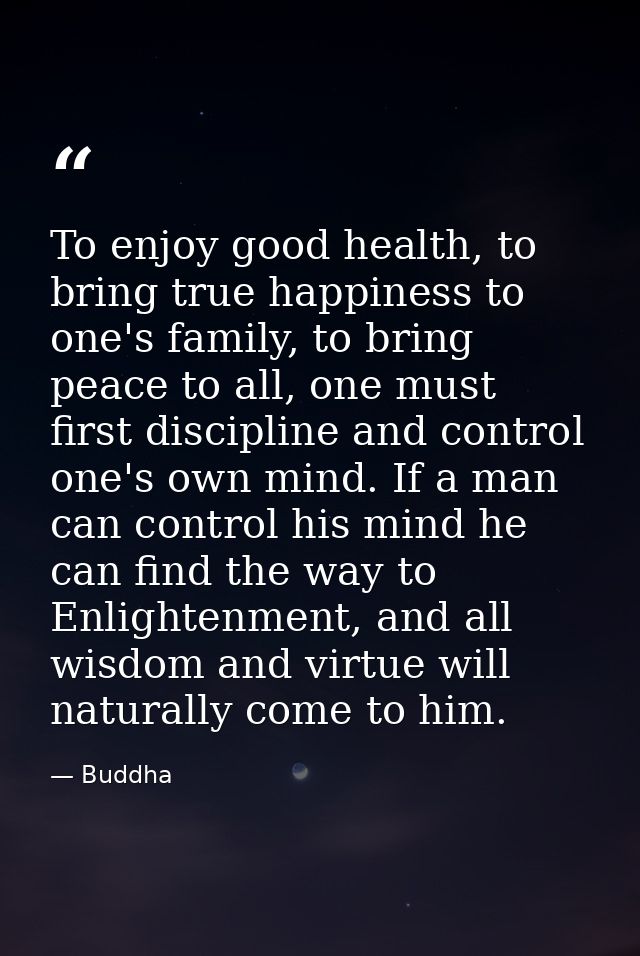 To enjoy good health, to bring true happiness to one's family, to bring peace to all, one must first discipline and cont — Buddha