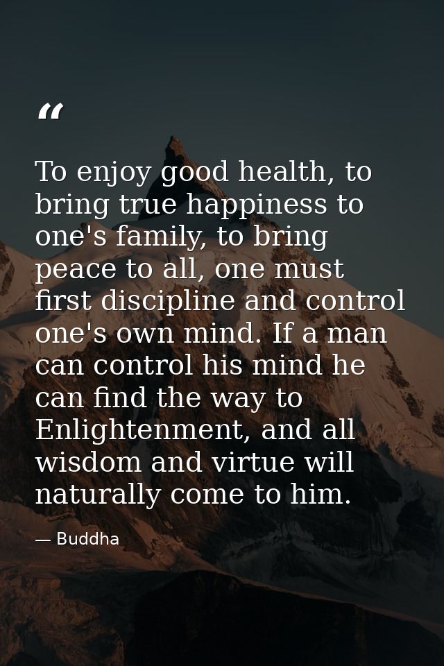 To enjoy good health, to bring true happiness to one's family, to bring peace to all, one must first discipline and cont — Buddha