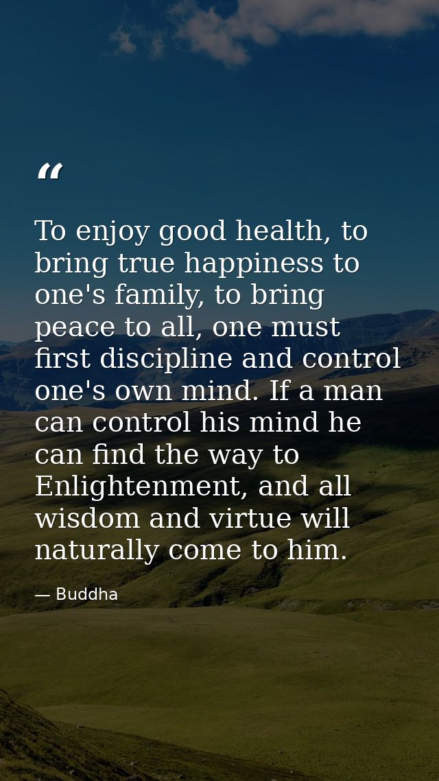 To enjoy good health, to bring true happiness to one's family, to bring peace to all, one must first discipline and cont — Buddha