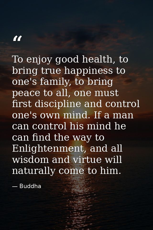 To enjoy good health, to bring true happiness to one's family, to bring peace to all, one must first discipline and cont — Buddha
