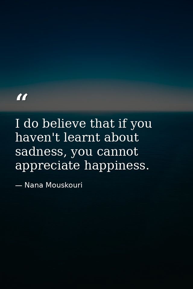 I do believe that if you haven't learnt about sadness, you cannot appreciate happiness. — Nana Mouskouri