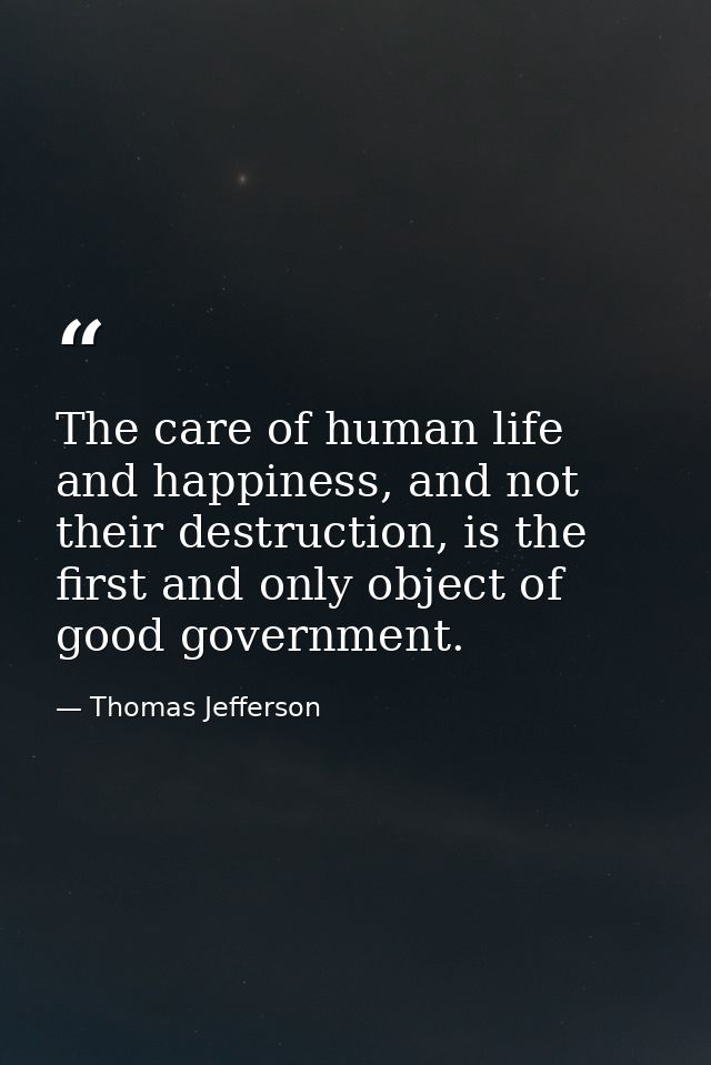 The care of human life and happiness, and not their destruction, is the first and only object of good government. — Thomas Jefferson