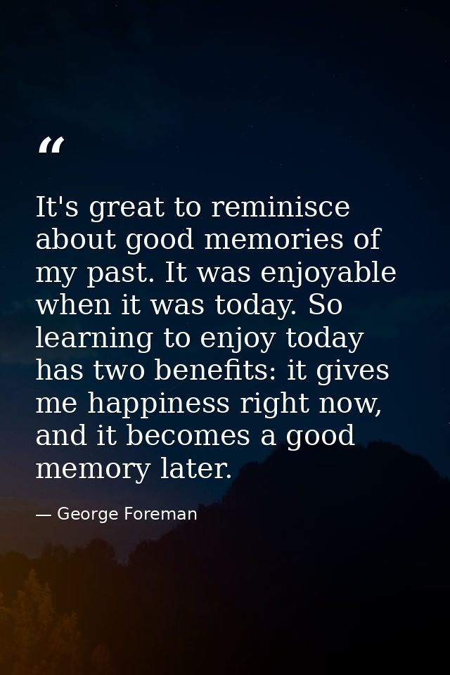 It's great to reminisce about good memories of my past. It was enjoyable when it was today. So learning to enjoy today h — George Foreman