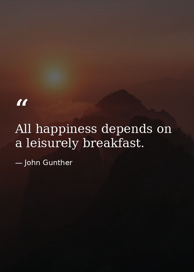 All happiness depends on a leisurely breakfast. — John Gunther