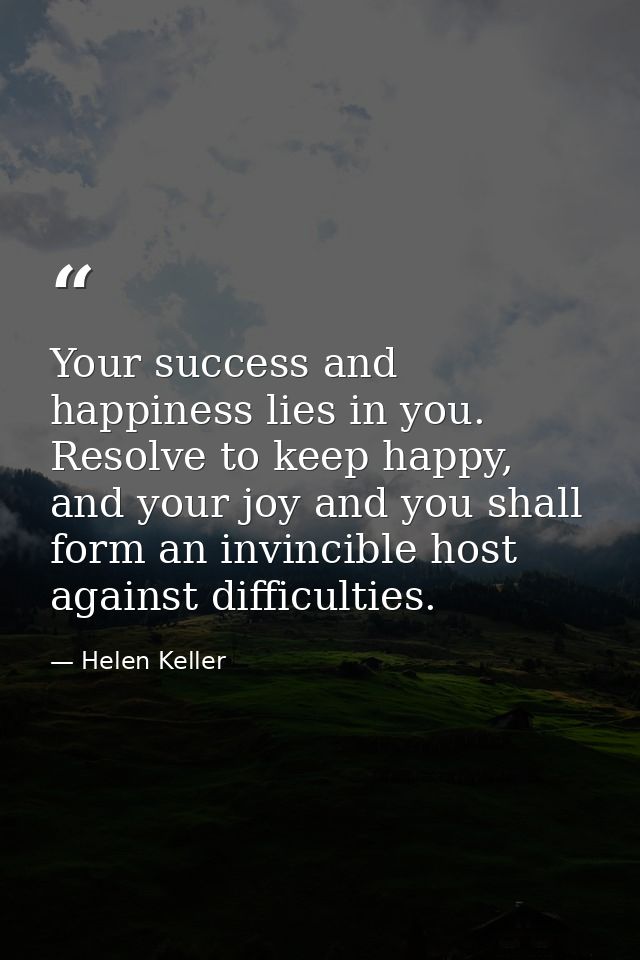 Your success and happiness lies in you. Resolve to keep happy, and your joy and you shall form an invincible host agains — Helen Keller