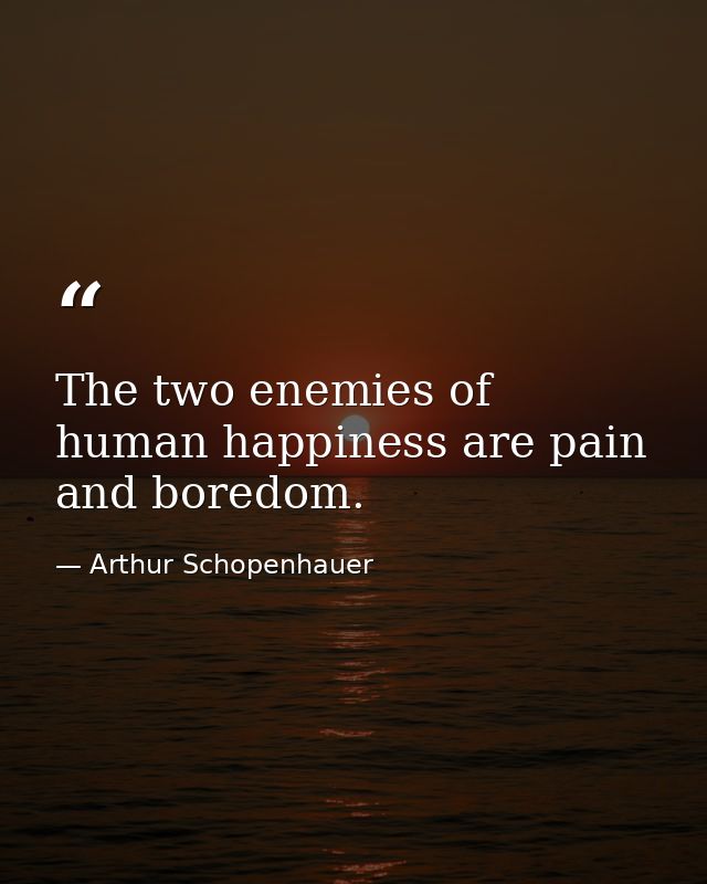 The two enemies of human happiness are pain and boredom. — Arthur Schopenhauer