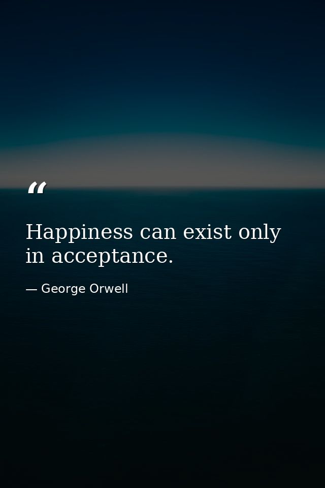 Happiness can exist only in acceptance. — George Orwell