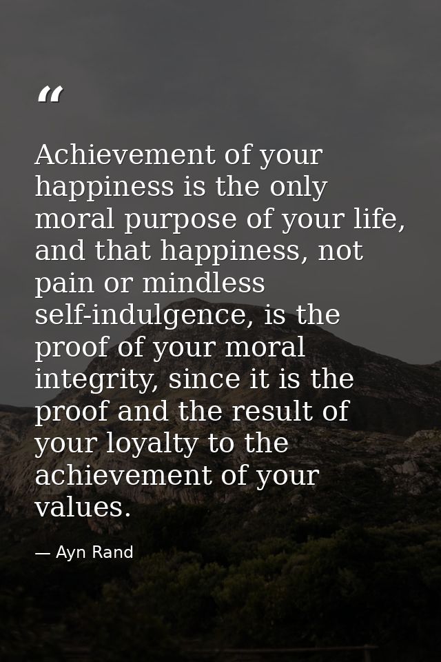 Achievement of your happiness is the only moral purpose of your life, and that happiness, not pain or mindless self-indu — Ayn Rand