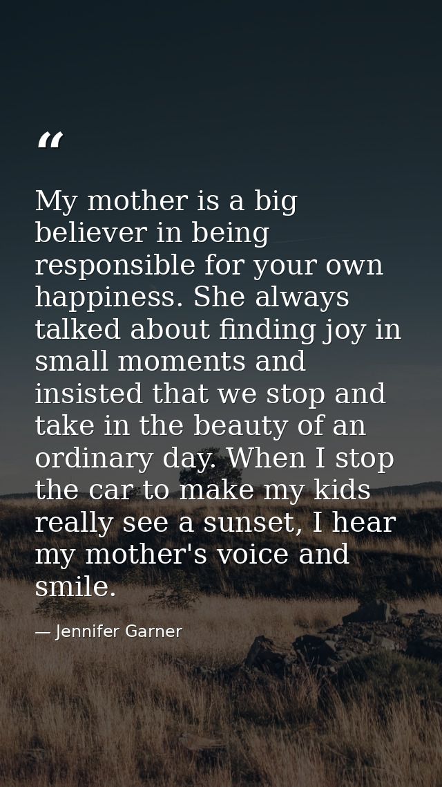 My mother is a big believer in being responsible for your own happiness. She always talked about finding joy in small mo — Jennifer Garner