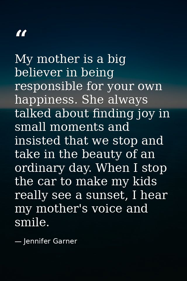 My mother is a big believer in being responsible for your own happiness. She always talked about finding joy in small mo — Jennifer Garner