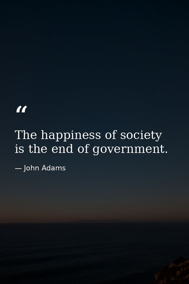 The happiness of society is the end of government. — John Adams