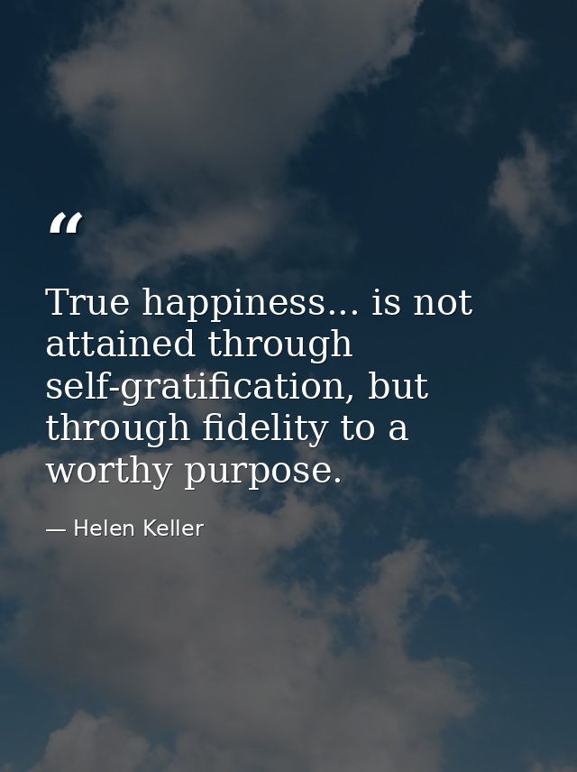 True happiness... is not attained through self-gratification, but through fidelity to a worthy purpose. — Helen Keller
