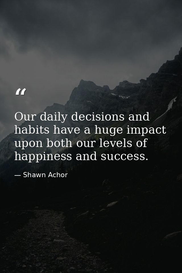 Our daily decisions and habits have a huge impact upon both our levels of happiness and success. — Shawn Achor