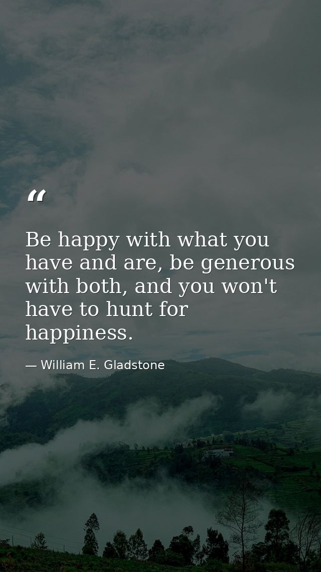 Be happy with what you have and are, be generous with both, and you won't have to hunt for happiness. — William E. Gladstone