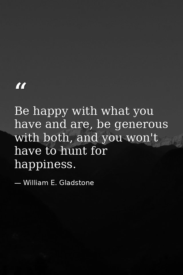 Be happy with what you have and are, be generous with both, and you won't have to hunt for happiness. — William E. Gladstone