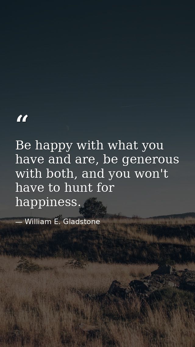 Be happy with what you have and are, be generous with both, and you won't have to hunt for happiness. — William E. Gladstone