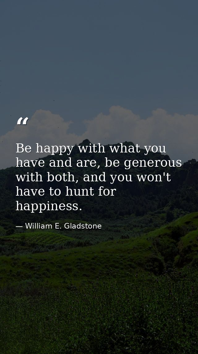 Be happy with what you have and are, be generous with both, and you won't have to hunt for happiness. — William E. Gladstone