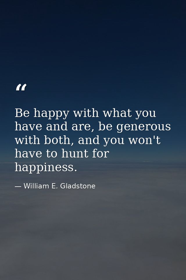 Be happy with what you have and are, be generous with both, and you won't have to hunt for happiness. — William E. Gladstone