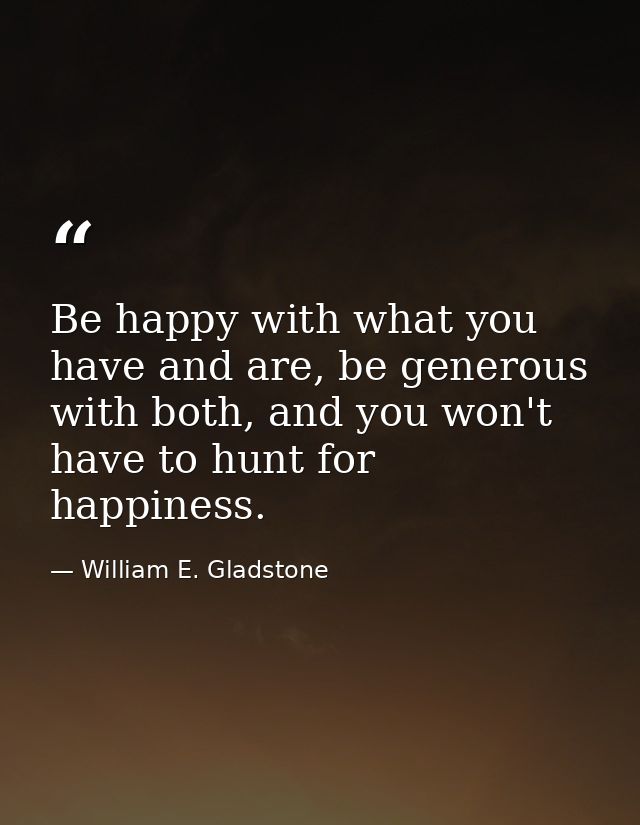 Be happy with what you have and are, be generous with both, and you won't have to hunt for happiness. — William E. Gladstone