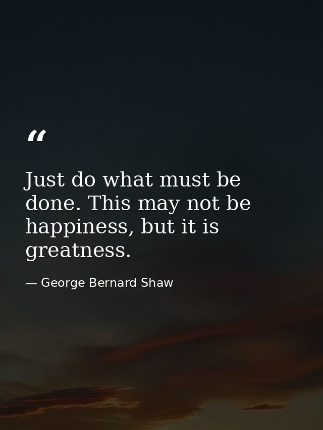 Just do what must be done. This may not be happiness, but it is greatness. — George Bernard Shaw