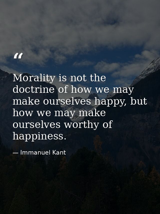 Morality is not the doctrine of how we may make ourselves happy, but how we may make ourselves worthy of happiness. — Immanuel Kant