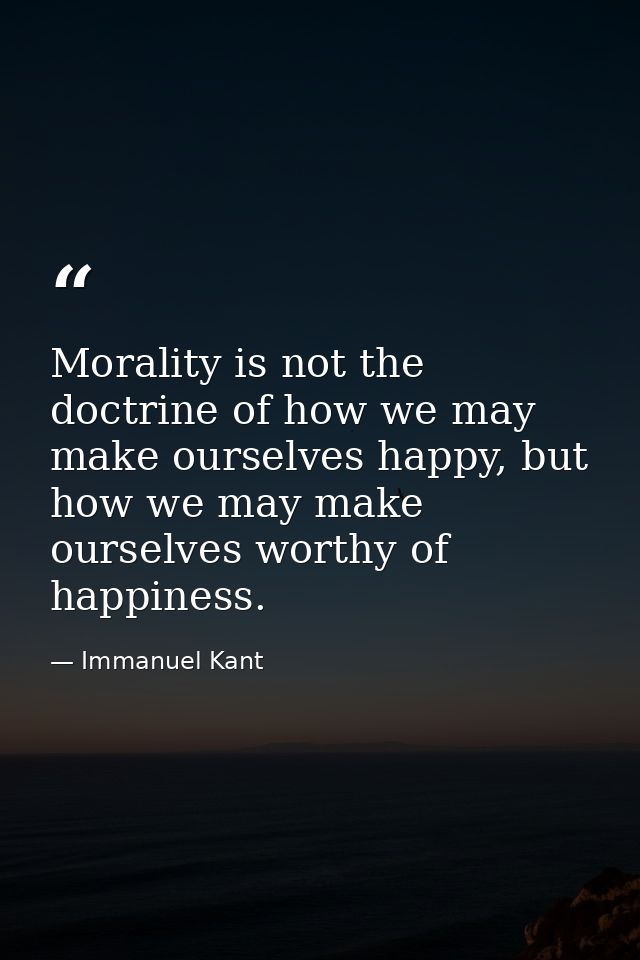 Morality is not the doctrine of how we may make ourselves happy, but how we may make ourselves worthy of happiness. — Immanuel Kant
