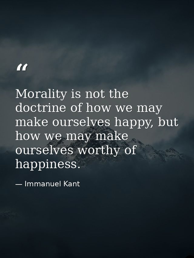 Morality is not the doctrine of how we may make ourselves happy, but how we may make ourselves worthy of happiness. — Immanuel Kant