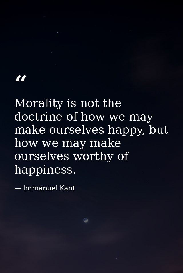 Morality is not the doctrine of how we may make ourselves happy, but how we may make ourselves worthy of happiness. — Immanuel Kant