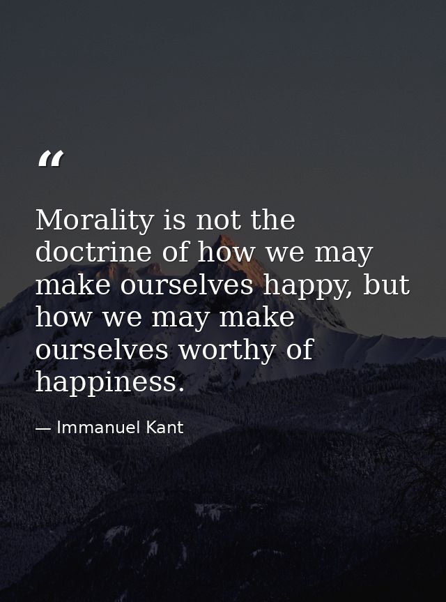 Morality is not the doctrine of how we may make ourselves happy, but how we may make ourselves worthy of happiness. — Immanuel Kant