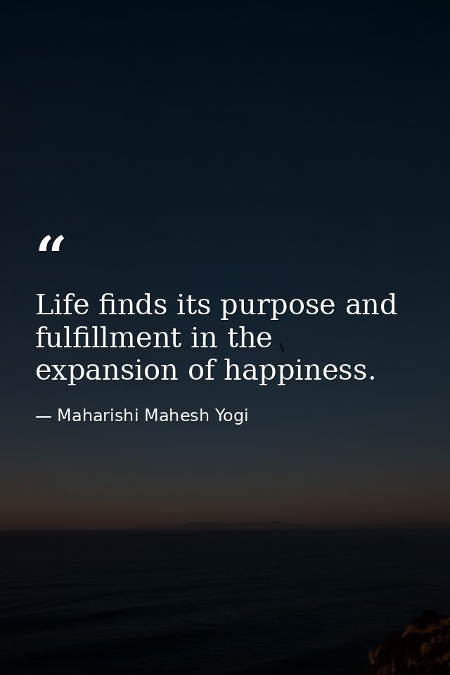 Life finds its purpose and fulfillment in the expansion of happiness. — Maharishi Mahesh Yogi