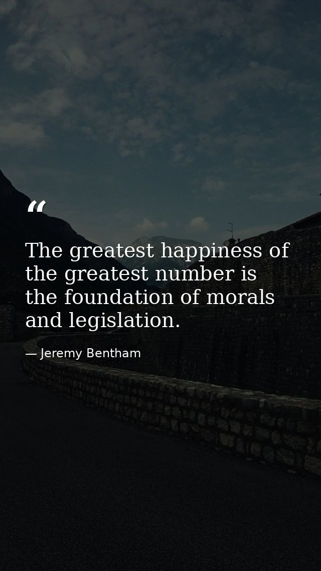 The greatest happiness of the greatest number is the foundation of morals and legislation. — Jeremy Bentham