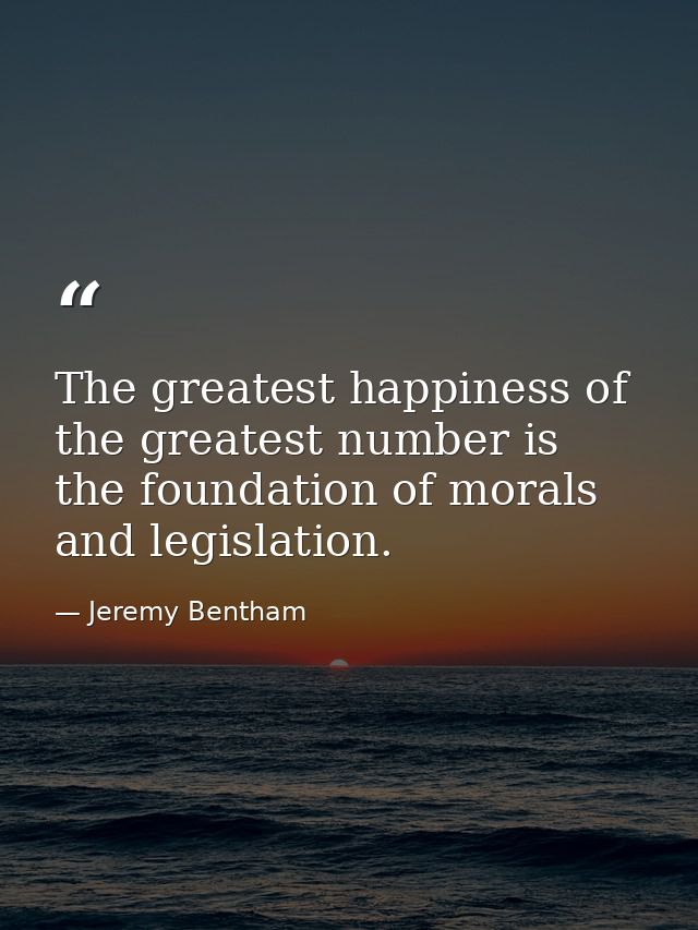 The greatest happiness of the greatest number is the foundation of morals and legislation. — Jeremy Bentham