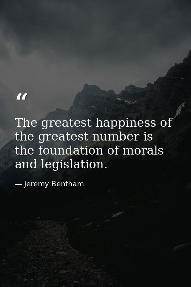 The greatest happiness of the greatest number is the foundation of morals and legislation. — Jeremy Bentham