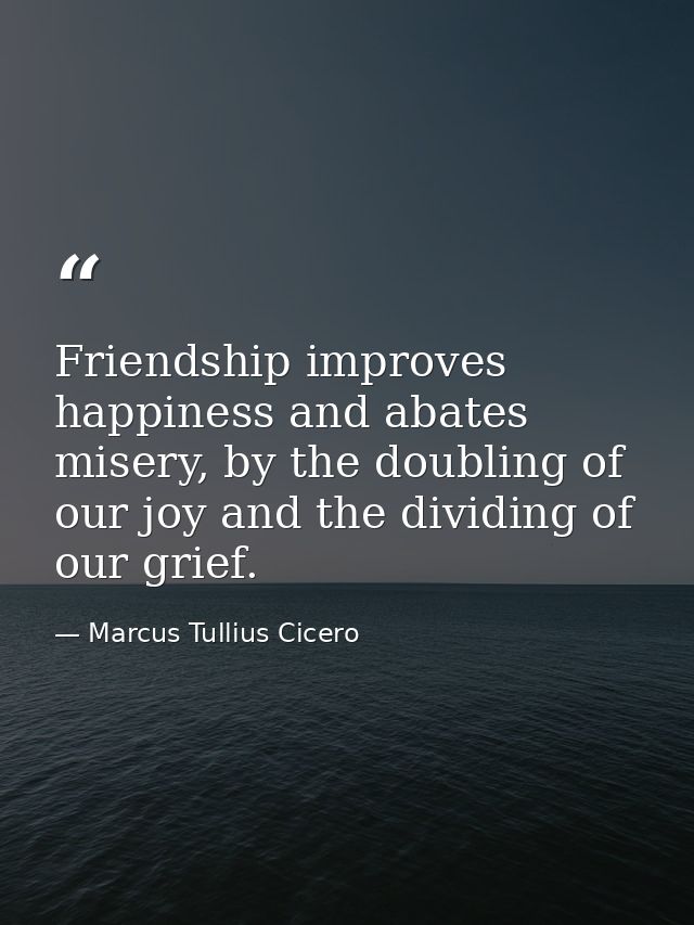Friendship improves happiness and abates misery, by the doubling of our joy and the dividing of our grief. — Marcus Tullius Cicero